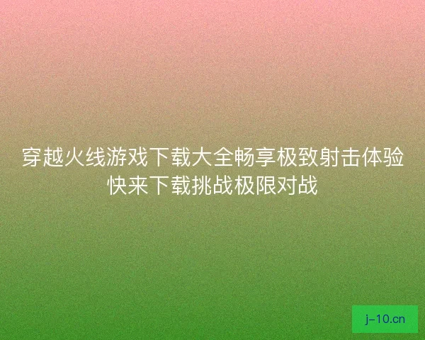 穿越火线游戏下载大全畅享极致射击体验快来下载挑战极限对战