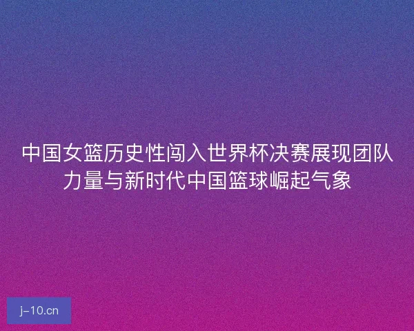 中国女篮历史性闯入世界杯决赛展现团队力量与新时代中国篮球崛起气象