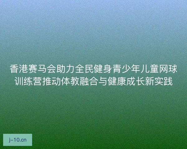 香港赛马会助力全民健身青少年儿童网球训练营推动体教融合与健康成长新实践