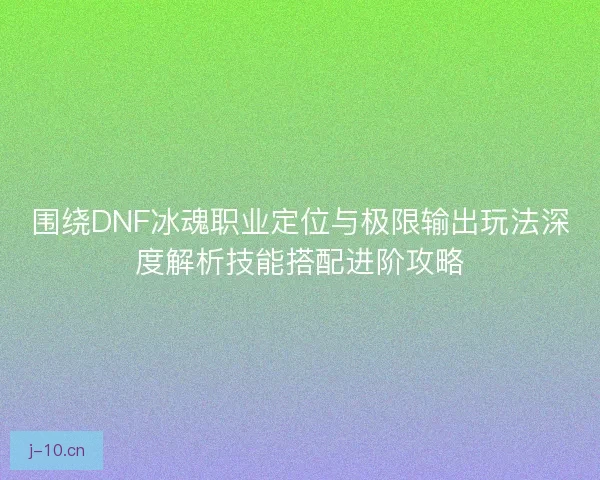 围绕DNF冰魂职业定位与极限输出玩法深度解析技能搭配进阶攻略