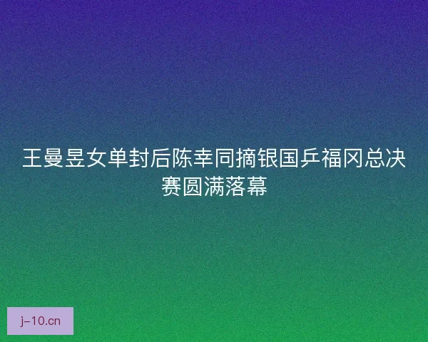 王曼昱女单封后陈幸同摘银国乒福冈总决赛圆满落幕