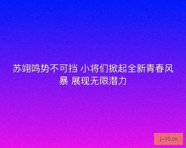 苏翊鸣势不可挡 小将们掀起全新青春风暴 展现无限潜力