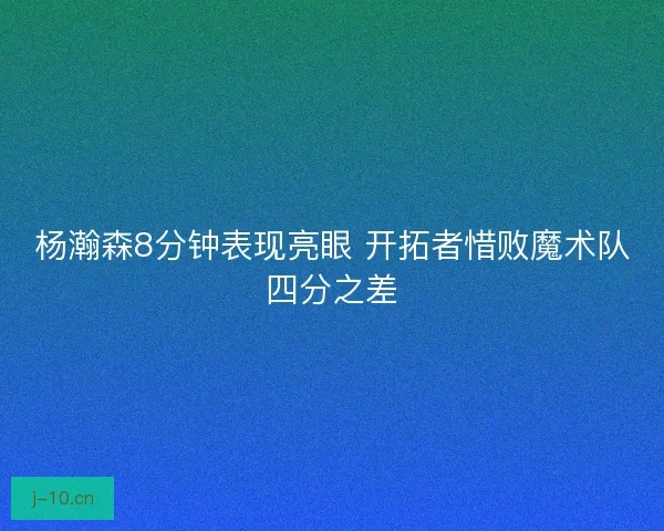 杨瀚森8分钟表现亮眼 开拓者惜败魔术队四分之差